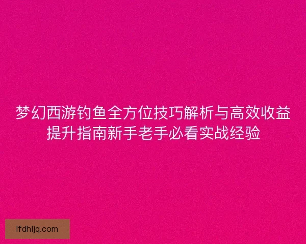 梦幻西游钓鱼全方位技巧解析与高效收益提升指南新手老手必看实战经验