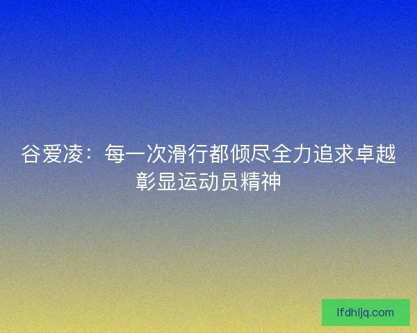 谷爱凌：每一次滑行都倾尽全力追求卓越彰显运动员精神